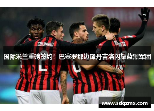 国际米兰重磅签约！巴塞罗那边锋丹吉洛闪耀蓝黑军团
