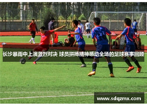 长沙暴雨中上演激烈对决 球员拼搏精神感动全场的足球赛事回顾