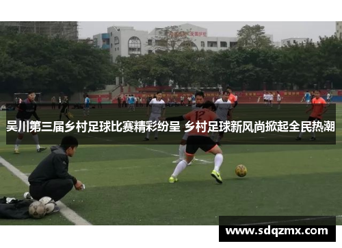 吴川第三届乡村足球比赛精彩纷呈 乡村足球新风尚掀起全民热潮