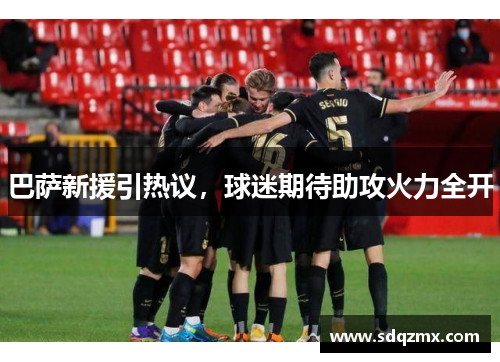 巴萨新援引热议，球迷期待助攻火力全开